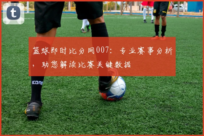 篮球即时比分网007：专业赛事分析，助您解读比赛关键数据