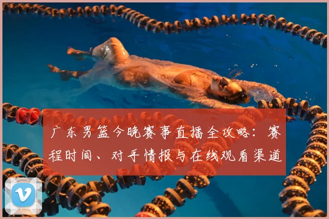 广东男篮今晚赛事直播全攻略：赛程时间、对手情报与在线观看渠道