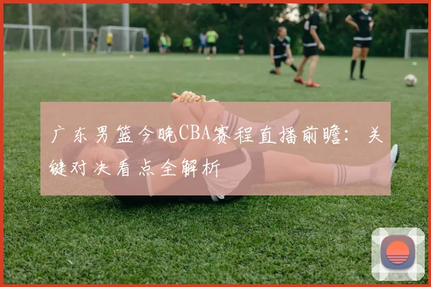 广东男篮今晚CBA赛程直播前瞻：关键对决看点全解析