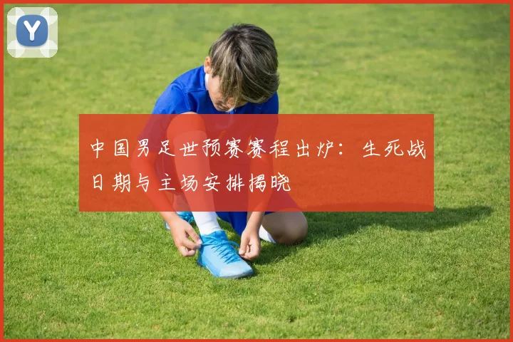 中国男足世预赛赛程出炉：生死战日期与主场安排揭晓