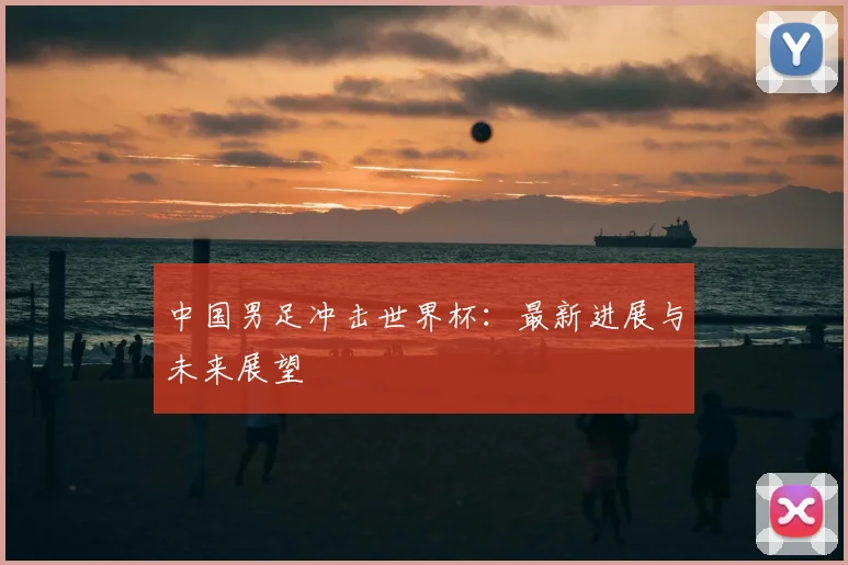 中国男足冲击世界杯：最新进展与未来展望
