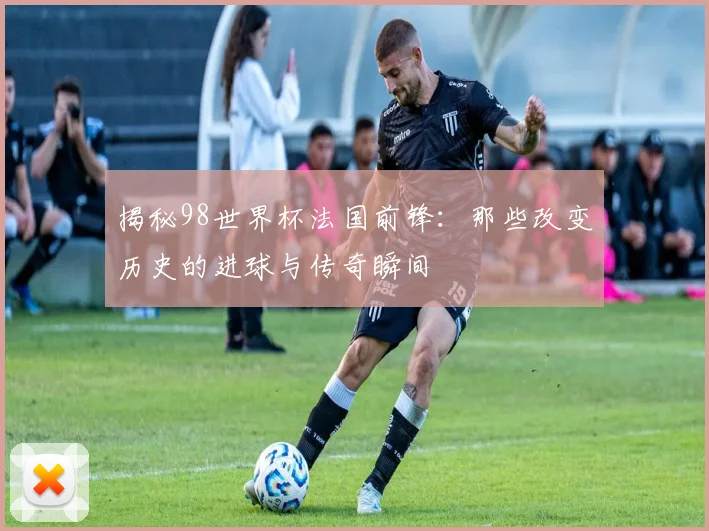 揭秘98世界杯法国前锋：那些改变历史的进球与传奇瞬间