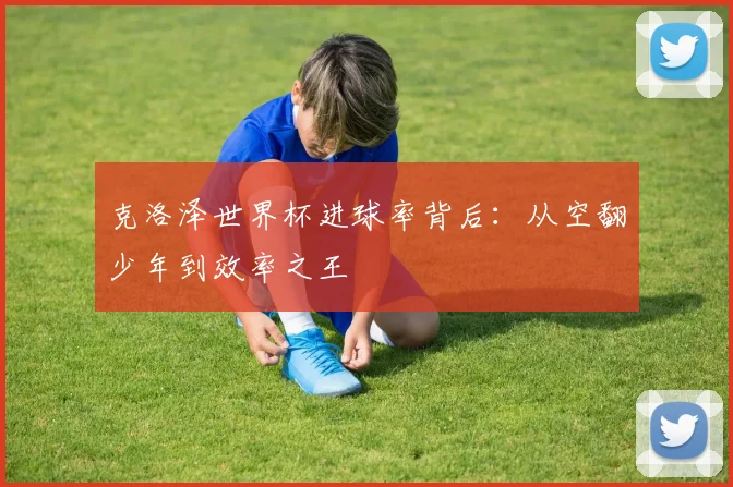 克洛泽世界杯进球率背后:从空翻少年到效率之王