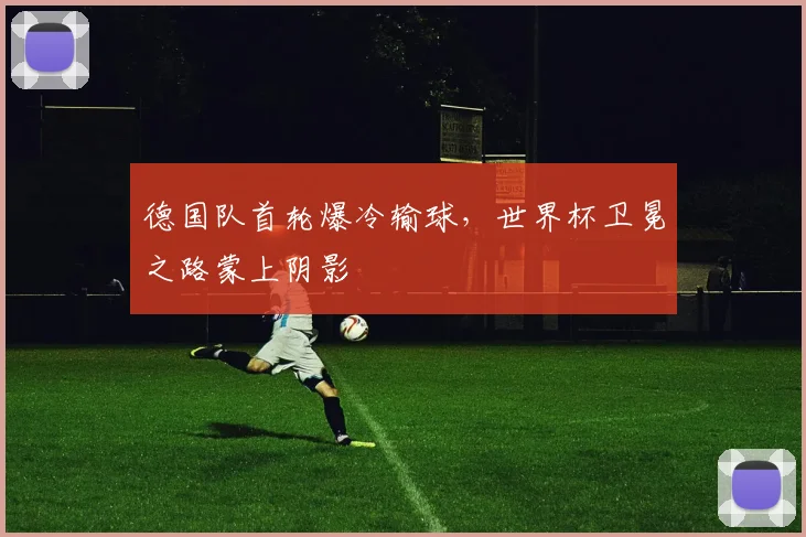 德国队首轮爆冷输球,世界杯卫冕之路蒙上阴影