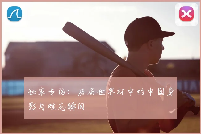 独家专访：历届世界杯中的中国身影与难忘瞬间