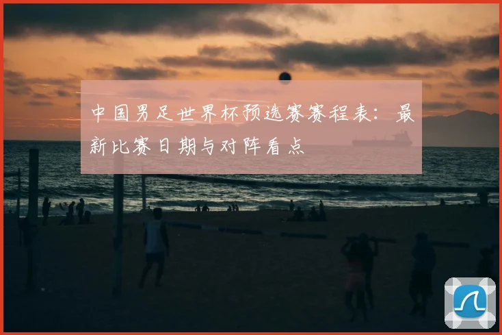 中国男足世界杯预选赛赛程表：最新比赛日期与对阵看点