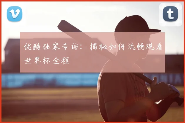 优酷独家专访:揭秘如何流畅观看世界杯全程