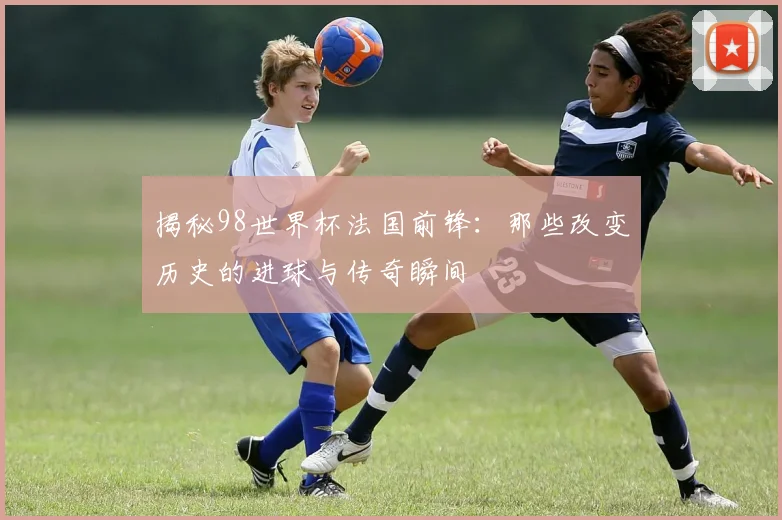揭秘98世界杯法国前锋：那些改变历史的进球与传奇瞬间