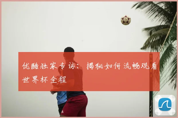 优酷独家专访：揭秘如何流畅观看世界杯全程