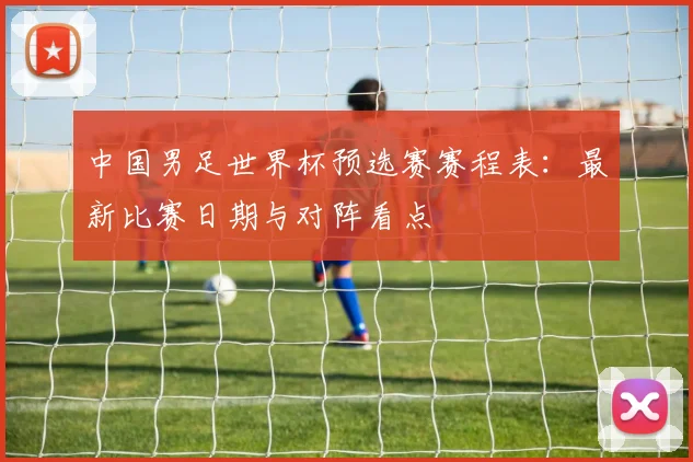 中国男足世界杯预选赛赛程表：最新比赛日期与对阵看点