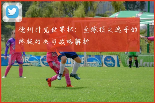 德州扑克世界杯：全球顶尖选手的终极对决与战略解析