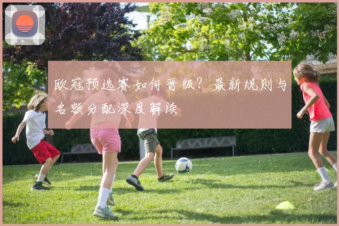 欧冠预选赛如何晋级？最新规则与名额分配深度解读