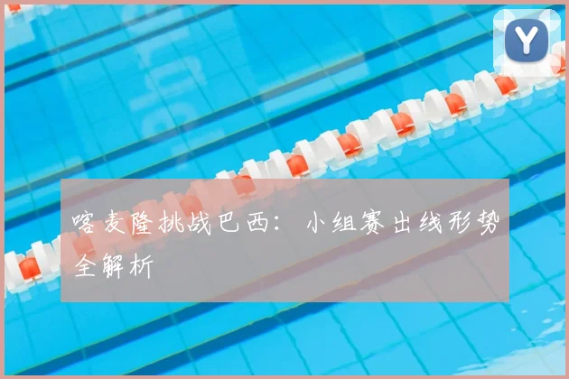 喀麦隆挑战巴西:小组赛出线形势全解析