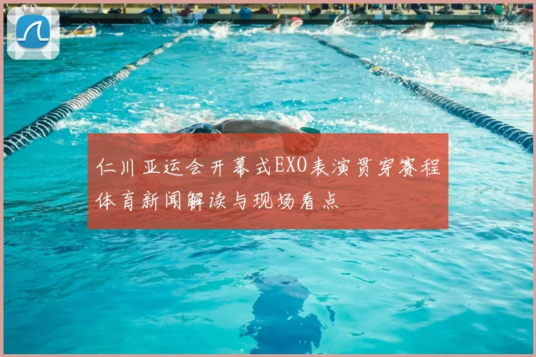 仁川亚运会开幕式EXO表演贯穿赛程体育新闻解读与现场看点