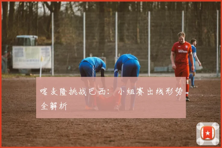 喀麦隆挑战巴西:小组赛出线形势全解析