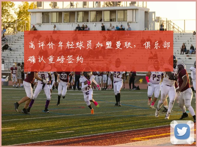 高评价年轻球员加盟曼联，俱乐部确认重磅签约