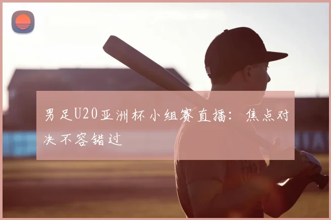 男足U20亚洲杯小组赛直播:焦点对决不容错过