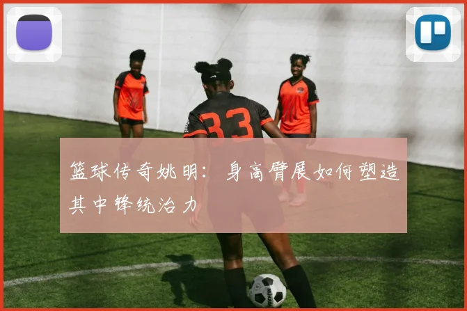 篮球传奇姚明：身高臂展如何塑造其中锋统治力