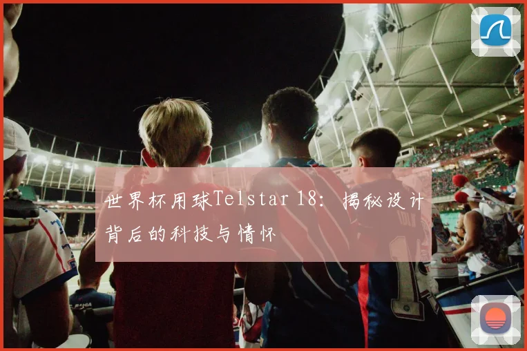 世界杯用球Telstar 18：揭秘设计背后的科技与情怀