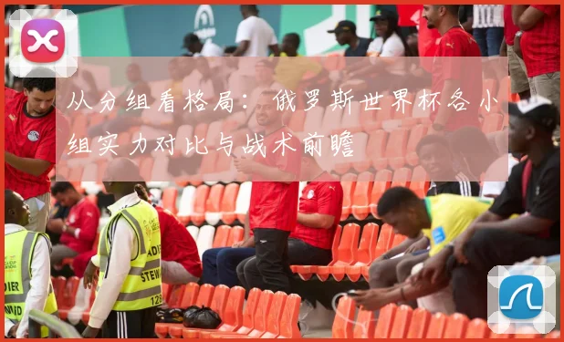 从分组看格局：俄罗斯世界杯各小组实力对比与战术前瞻