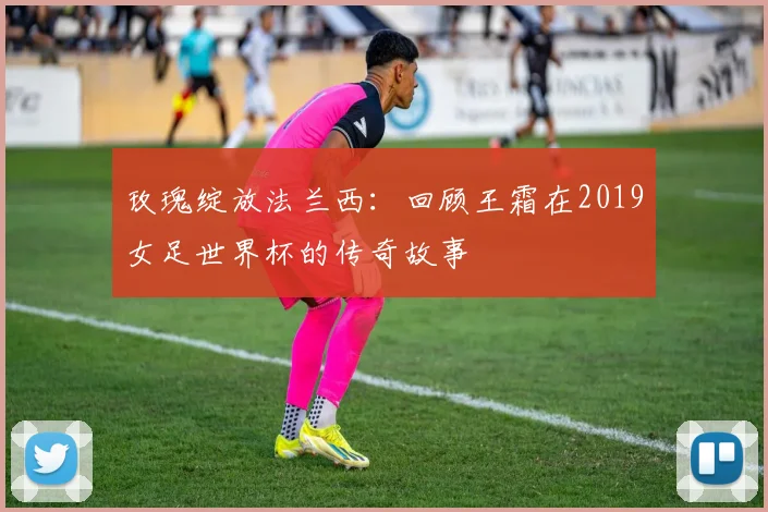 玫瑰绽放法兰西：回顾王霜在2019女足世界杯的传奇故事